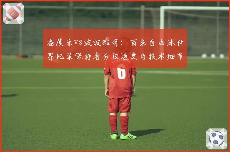 潘展乐vs波波维奇：百米自由泳世界纪录保持者分段速度与技术细节剖析