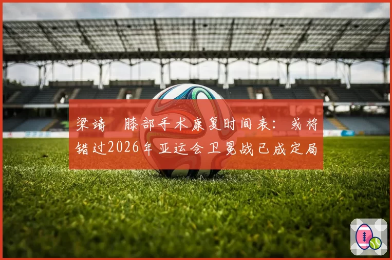 梁靖崑膝部手术康复时间表:或将错过2026年亚运会卫冕战已成定局