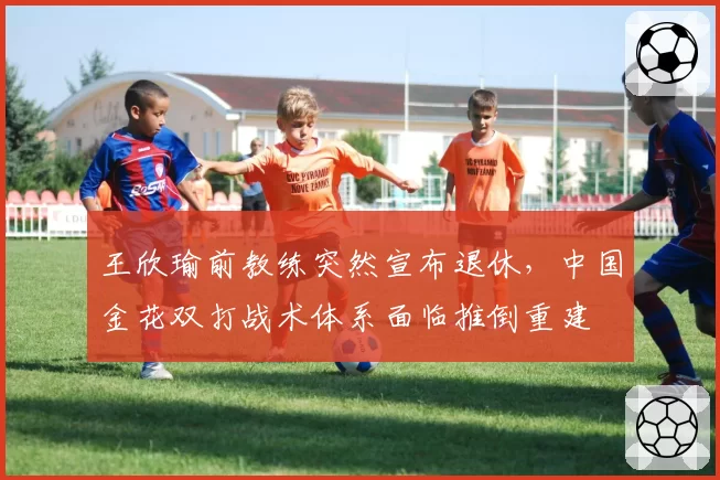 王欣瑜前教练突然宣布退休，中国金花双打战术体系面临推倒重建