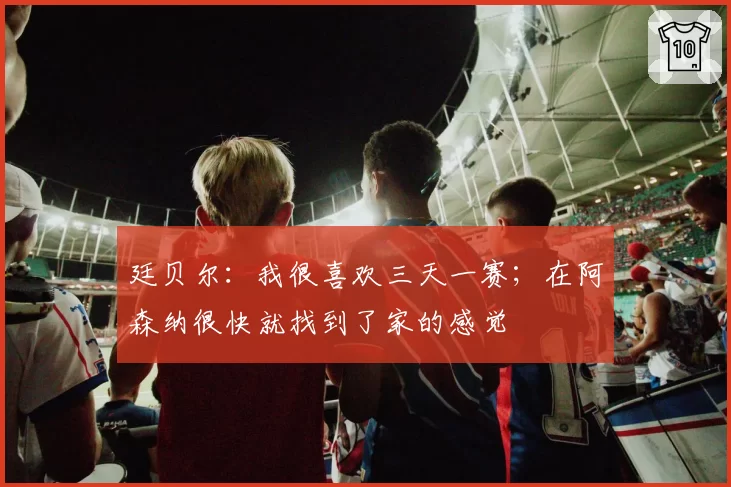 廷贝尔:我很喜欢三天一赛;在阿森纳很快就找到了家的感觉