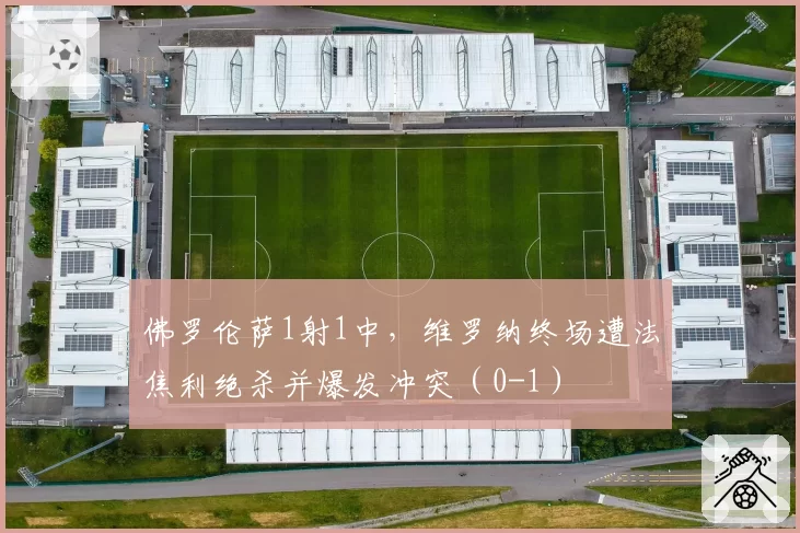 佛罗伦萨1射1中，维罗纳终场遭法焦利绝杀并爆发冲突（0-1）