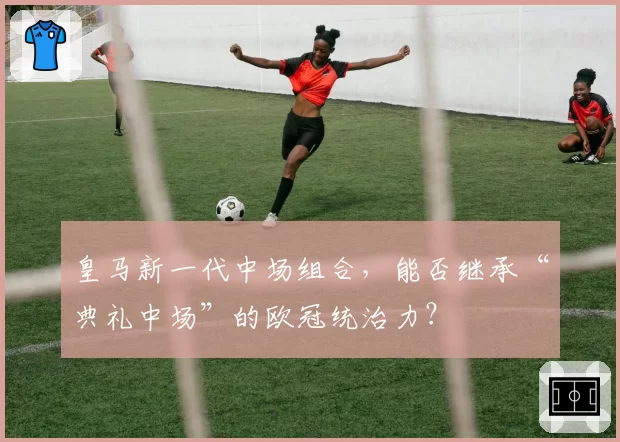 皇马新一代中场组合,能否继承“典礼中场”的欧冠统治力?