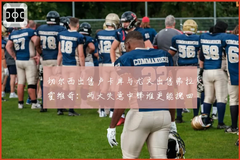 切尔西出售卢卡库与尤文出售弗拉霍维奇：两大失意中锋谁更能挽回价值？