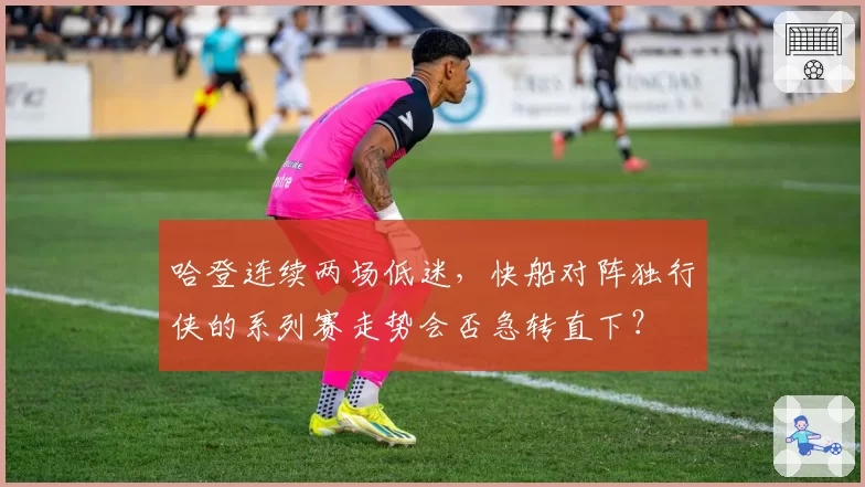 哈登连续两场低迷，快船对阵独行侠的系列赛走势会否急转直下？