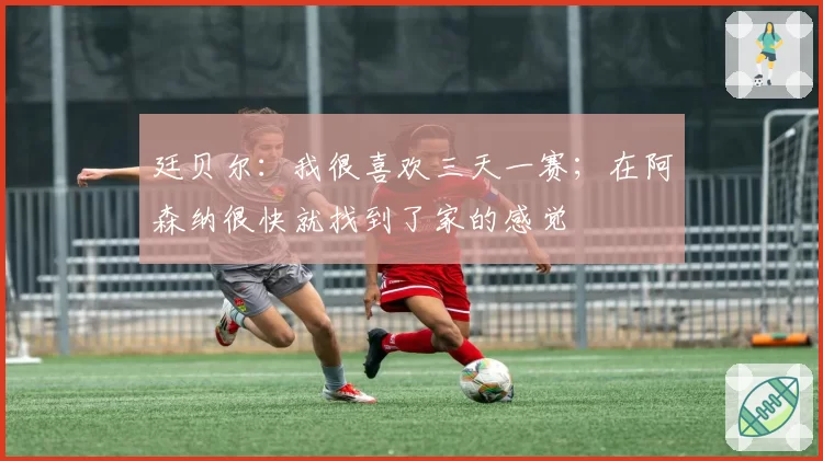 廷贝尔:我很喜欢三天一赛;在阿森纳很快就找到了家的感觉