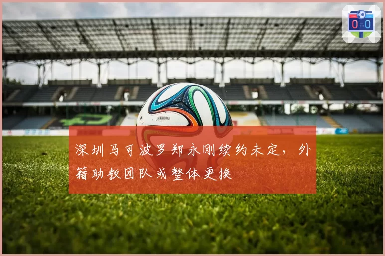 深圳马可波罗郑永刚续约未定，外籍助教团队或整体更换