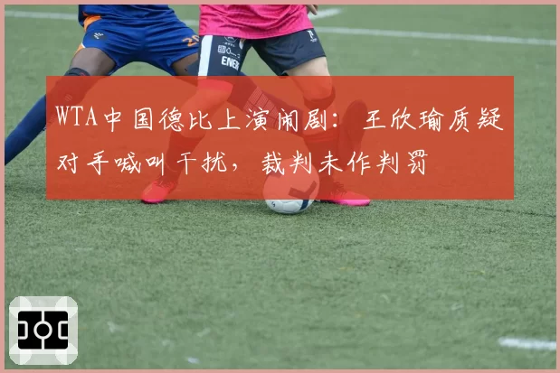 WTA中国德比上演闹剧：王欣瑜质疑对手喊叫干扰，裁判未作判罚