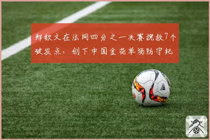 郑钦文在法网四分之一决赛挽救7个破发点，创下中国金花单场防守纪录