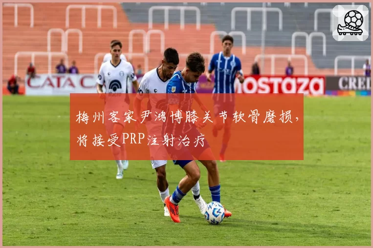 梅州客家尹鸿博膝关节软骨磨损,将接受PRP注射治疗