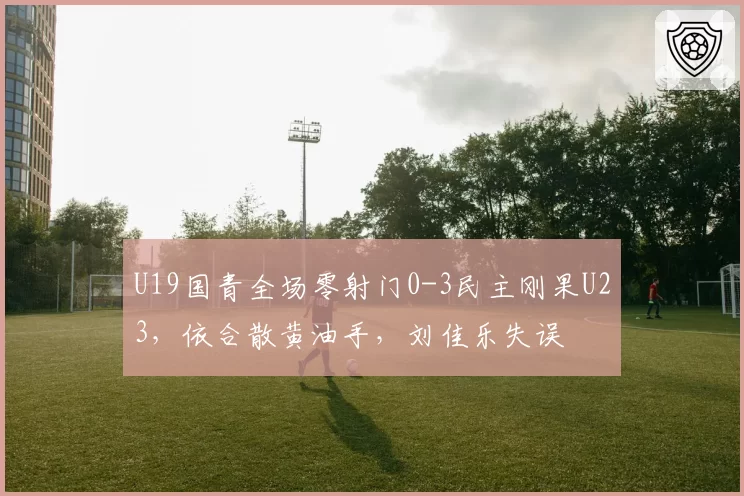 U19国青全场零射门0-3民主刚果U23，依合散黄油手，刘佳乐失误